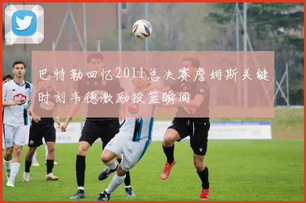 巴特勒回忆2011总决赛詹姆斯关键时刻韦德激励投篮瞬间