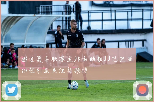 掘金夏季联赛主帅由助教JJ巴里亚担任引发关注与期待