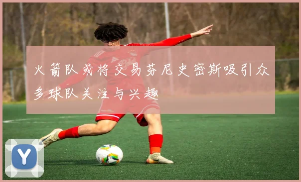 火箭队或将交易芬尼史密斯吸引众多球队关注与兴趣