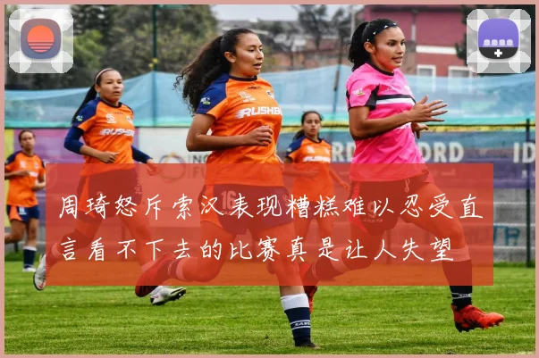 周琦怒斥索汉表现糟糕难以忍受直言看不下去的比赛真是让人失望
