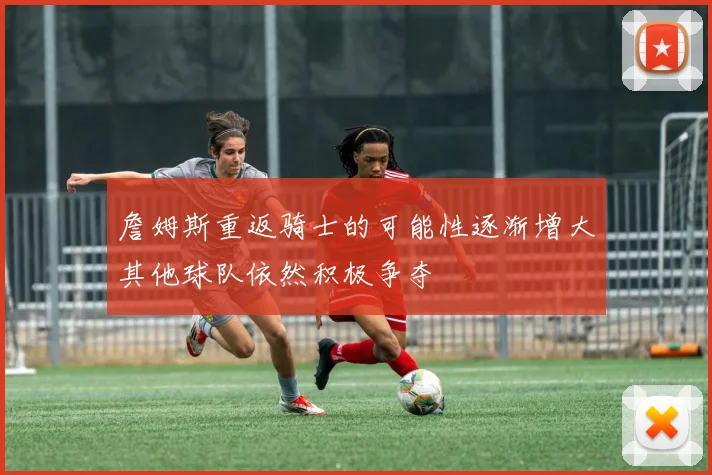 詹姆斯重返骑士的可能性逐渐增大其他球队依然积极争夺