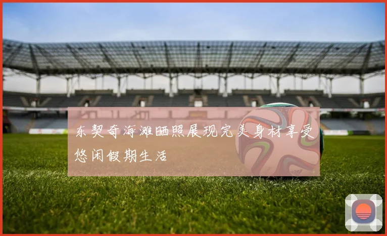 东契奇海滩晒照展现完美身材享受悠闲假期生活
