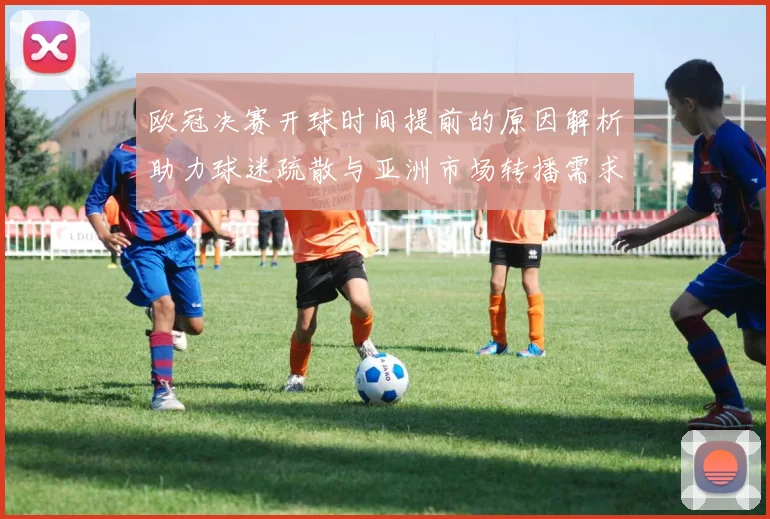 欧冠决赛开球时间提前的原因解析助力球迷疏散与亚洲市场转播需求