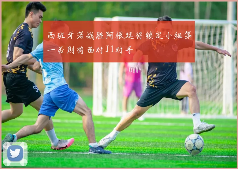 西班牙若战胜阿根廷将锁定小组第一否则将面对J1对手