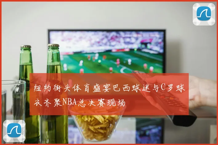 纽约街头体育盛宴巴西球迷与C罗球衣齐聚NBA总决赛现场