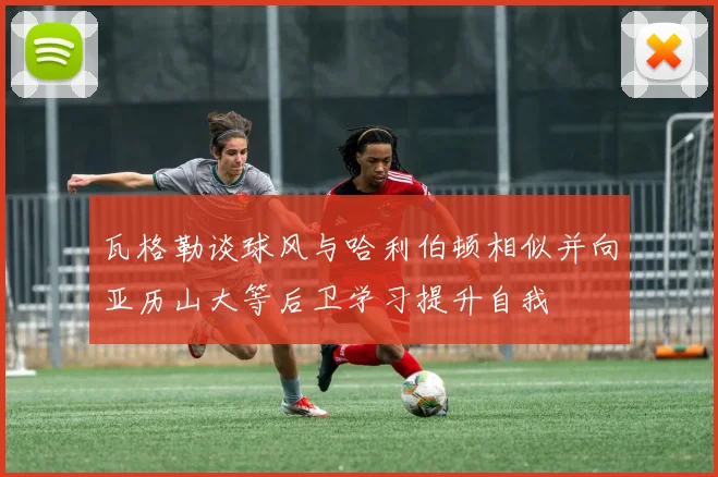 瓦格勒谈球风与哈利伯顿相似并向亚历山大等后卫学习提升自我